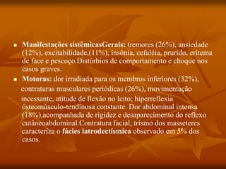 Manifestações sistêmicasGerais: tremores (26%), ansiedade
(12%), excitabilidade,(11%), insônia, cefaléia, prurido, eritema
de face e pescoço.Distúrbios de comportamento e choque nos
casos graves.
 Motoras: dor irradiada para os membros inferiores (32%),
contraturas musculares periódicas (26%), movimentação
incessante, atitude de flexão no leito; hiperreflexia
ósteomúsculo-tendinosa constante. Dor abdominal intensa
(18%),acompanhada de rigidez e desaparecimento do reflexo
cutâneoabdominal.Contratura facial, trismo dos masseteres
caracteriza o fácies latrodectísmica observado em 5% dos
casos.
 