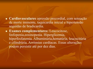 Cardiovasculares opressão precordial, com sensação
de morte iminente, taquicardia inicial e hipertensão
seguidas de bradicardia.
 Exames complementares: Leucocitose,
linfopenia,eosinopenia. Hiperglicemia,
hiperfosfatemia. Albuminúria,hematúria, leucocitúria
e cilindrúria. Arritmias cardíacas. Essas alterações
podem persistir até por dez dias.
 