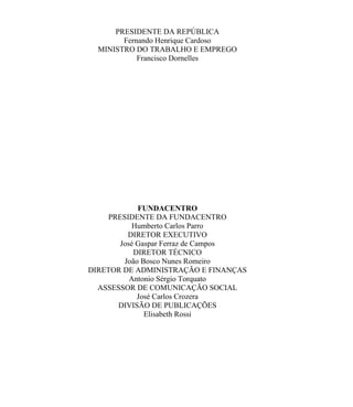 PRESIDENTE DA REPÚBLICA
        Fernando Henrique Cardoso
  MINISTRO DO TRABALHO E EMPREGO
            Francisco Dornelles




             FUNDACENTRO
     PRESIDENTE DA FUNDACENTRO
           Humberto Carlos Parro
          DIRETOR EXECUTIVO
       José Gaspar Ferraz de Campos
            DIRETOR TÉCNICO
         João Bosco Nunes Romeiro
DIRETOR DE ADMINISTRAÇÃO E FINANÇAS
          Antonio Sérgio Torquato
  ASSESSOR DE COMUNICAÇÃO SOCIAL
             José Carlos Crozera
       DIVISÃO DE PUBLICAÇÕES
               Elisabeth Rossi
 
