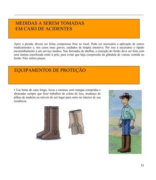 ___________________________________________________________________________________


 MEDIDAS A SEREM TOMADAS
 EM CASO DE ACIDENTES


A pós a picada, devem ser feitas compressas frias no local. Pode ser necessária a aplicação de outros
medicamentos e, nos casos mais graves, cuidados de terapia intensiva. Por isso é necessário o rápido
encaminhamento a um serviço medico. Nas ferroadas de abelhas, a remoção do ferrão deve ser feita com
uma lamina esterilizada rente à pele, para evitar que haja compressão da glândula de veneno contida no
ferrão. Não utilize pinças.



EQUIPAMENTOS DE PROTEÇÃO
INDIVIDUAL - EPI

• Use botas de cano longo, luvas e camisas com mangas compridas e
abotoadas sempre que fizer trabalhos de coleta de lixo, mudança de
pilhas de madeira ou móveis de um lugar para outro no interior de sua
residência.




                                                                                                   31
 