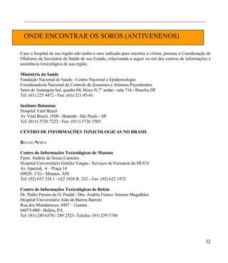 ________________________________________________________________________________


  ONDE ENCONTRAR OS SOROS (ANTIVENENOS)

Caso o hospital de sua região não tenha o soro indicado para socorrer a vitima, procure a Coordenação de
Ofidismo da Secretária da Saúde de seu Estado, relacionada a seguir ou um dos centros de informações e
assistência toxicológica de sua região.

Ministério da Saúde
Fundação Nacional de Saúde - Centro Nacional e Epidemiologia
Coordenadoria Nacional de Controle de Zoonoses e Animais Peçonhentos
Setor de Autarquia Sul, quadra 04, bloco N,7° andar - sala 716 - Brasília DF
Tel: (61) 225 4472 - Fax: (61) 321 05-41

Instituto Butantan
Hospital Vital Brazil
Av Vital Brasil, 1500 - Butantã - São Paulo - SP.
Tel: (011) 3726 7222 - Fax: (011) 3726 1505.

CENTRO DE INFORMAÇÕES TOXICOLOGICAS NO BRASIL

REGIÃO NORTE

Centro de Informações Toxicológicas de Manaus
Farm. Andréa de Souza Carneiro
Hospital Universitário Getúlio Vargas - Serviços de Farmácia do HUGV
Av Apurinã, 4 – Praça 14
69020- 17() - Manaus, AM
Tel: (92) 633 324 1 / 622 1838 R. 232 - Fax: (92) 622 1972

Centro de Informações Toxicológicas de Belém
Dr. Pedro Pereira de O. Pardal / Dra. Andréa Franco Amoras Magalhães
Hospital Universitário João de Barros Barreto
Rua dos Mundurucus, 4487 – Guama
66073-000 - Belém, PA
Tel: (91) 249 6370 / 249 2323 -Telefax: (91) 259 3748




                                                                                                     32
 