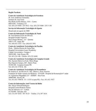 ___________________________________________________________________________________

  Região Nordeste
  Centro de Assistência Toxicológica de Fortaleza
  Dr. José Ambrósio Guimarães
  Instituto Dr. Jose Frota
  Rua Barão do Rio Branco, 1816 – Centro
  60016-061 - Fortaleza, CE
  Tel: (85) 255 5050 / 255 5012 - Fax: (85) 255 5048 / 255 5 150
  Serviço de Informação Toxicológica de Iguatu
  Desativado em agosto de 2000
  Centro de Informação Toxicológica de Natal
  Dr. José Roberto Freire do Oliveira
  Hospital Giselda Trigueiro
  Rua Cônego Montes, s/n° - Quintas
  59037-170 - Natal, RN
  Tel: (84) 653 3555 - Fax: (84) 653 3991
  Centro de Assistência Toxicológica da Paraíba
  Profa.. Ednilza Pereira do Farias Dias
  Hospital Universitário Lauro Wanderley
  Cidade Universitária - Campus 1
  58059-900 - João Pessoa, PB
  Tel: (83) 216 -00- -Telefax: (83) 221 6688
  Centro de Assistência Toxicológica de Campina Grande
  Dra. Saynara Maria Lia Fook. Meira Braga
  Rua Siqueira Campos, 605 - Bairro Prata
  58108-540 - Campina Grande PB
  Tel: (83) 341 5750 R. 104
  Centro de Assistência Toxicológica de Pernambuco
  Dr.Américo E. de Oliveira Jr./ Dra. ,Maria L. Porto Amorim
  Fundação de Saúde Amaury do Medeiros - FUSAM - Hospital da Restauração-6° andar
  Av.Agamenon Magalhães s/n° - DERBY - Boa Vista
  50000-000 - Recife, PE
  Tel: (81) 421 5444 R. 151 / (1555 só para PE) - Fax: (81) 421 5927

  Centro de Informações Anti-Veneno da Bahia
  Dra. Dayse Schwab Rodrigues
  Hospital Central Roberto Santos
  Rua do Saboeiro.s/nº - Cabula
  41150-000 - Salvador, BA
  Tel: (71) 387 4343 / 387 34 25 – Telefax: (71) 387 3414



                                                                                      33
 