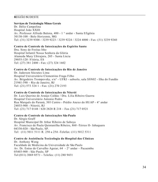 ___________________________________________________________________________________
REGIÃO SUDESTE

Serviços de Toxicologia Minas Gerais
Dr. Délio Campolina
Hospital João XXIII
Av. Professor Alfred o Balena, 400 - 1 ° andar - Santa Efigênia
30130-100 - Belo Horizonte, MG
Tel: (31) 3239 9308 / 32 39 9223 / 3239 9224 / 3224 4000 - Fax: (31) 3239 9260

Centro de Controle de Intoxicações do Es pírito Santo
Dra. Sony de Freitas Itho
Hospital Infantil Nossa Senhora da Glória
Alameda Mary Ubirajara, 205 - Santa Lúci a
29055-120 -Vitória, ES
Tel: (27) 381 2400 - Fax : (27) 324 1602

Centro de Controle de Intoxicações do Rio de Janeiro
Dr. Jaderson Sócrates Lima
Hospital Universitário Clementino Fraga Fil ho
Av. Brigadeiro Trompovshy, s/n° - UFRJ - subsolo, sala SSN02 - Ilha do Fundão
21941-590 – Rio de Janeiro, RJ
Tel: (21) 573 324 1 - Fax: (21 ) 270 2193

Centro de Controle de Intoxicações de Niterói
Dr. Luis Querino de Araújo Caldas / Dra. Lilia Ribeir o Guerra
Hospital Universitário Antonio Pedro
Rua Marquês do Paraná, 303 Centro - Prédio Anexo do HUAP - 4° andar
24033-900 - Niterói, RJ
Tel: (21) 717 0148 / 620 2 828 R 218 – Fax (21) 717 0521

Centro de Controle de Intoxicações São Paulo
Dr. Sérgio Graff
Hospital Municipal Dr Athur Ribeiro de Saboya
Av. Francisco de Pau la Quintanilha Ribeiro, 86 0 -Térreo II- Jabaquara
04330-020 - São Paulo, SP.
T el: (11) 5011 5111 R. 250 a 254 -Telefax: (11) 5012 5311

Centro de Assistência Tox icologia do Hosp ital das Clinicas
Dr. Anthony Wong
Faculdade de Medicina da Un iversidade de São Paulo
Av. Dr. Enéas de Carva lho Agui ar, 64 - 2° andar – Pacaembu
05403-900 - São Paulo, SP
Tel:(011) 3069 8571 - Telefax: (11) 280 9431



                                                                                 34
 