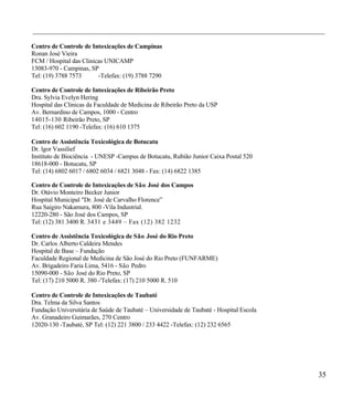 ___________________________________________________________________________________

Centro de Controle de Intoxicações de Campinas
Ronan José Vieira
FCM / Hospital das Clinicas UNICAMP
13083-970 - Campinas, SP
Tel: (19) 3788 7573      -Telefax: (19) 3788 7290

Centro de Controle de Intoxicações de Ribeirão Preto
Dra. Sylvia Evelyn Hering
Hospital das Clinicas da Faculdade de Medicina de Ribeirão Preto da USP
Av. Bernardino de Campos, 1000 - Centro
14015-130 Ribeirão Preto, SP
Tel: (16) 602 1190 -Telefax: (16) 610 1375

Centro de Assistência Toxicológica de Botucatu
Dr. lgor Vassilief
Instituto de Biociência - UNESP -Campus de Botucatu, Rubião Junior Caixa Postal 520
18618-000 - Botucatu, SP
Tel: (14) 6802 6017 / 6802 6034 / 6821 3048 - Fax: (14) 6822 1385

Centro de Controle de Intoxicações de São José dos Campos
Dr. Otávio Monteiro Becker Junior
Hospital Municipal "Dr. José de Carvalho Florence”
Rua Saigiro Nakamura, 800 -Vila Industrial.
12220-280 - São José dos Campos, SP
Tel: (12) 381 3400 R. 3431 e 3449 – Fax ( 12) 382 1232

Centro de Assistência Toxicológica de São José do Rio Preto
Dr. Carlos Alberto Caldeira Mendes
Hospital de Base – Fundação
Faculdade Regional de Medicina de São José do Rio Preto (FUNFARME)
Av. Brigadeiro Faria Lima, 5416 - São Pedro
15090-000 - São José do Rio Preto, SP
Tel: (17) 210 5000 R. 380 -'Telefax: (17) 210 5000 R. 510

Centro de Controle de Intoxicações de Taubaté
Dra. Telma da Silva Santos
Fundação Universitária de Saúde de Taubaté – Universidade de Taubaté - Hospital Escola
Av. Granadeiro Guimarães, 270 Centro
12020-130 -Taubaté, SP Tel: (12) 221 3800 / 233 4422 -Telefax: (12) 232 6565




                                                                                         35
 