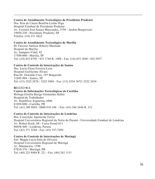 ___________________________________________________________________________________

Centro de Atendimento Toxicológico de Preside nte Prudente
Dra. Rita de Cáss ia Bomfim Leitão Higa
Hospital Estadual de Presidente Pruden te
Av. Coronel José Soares Marcondes, 3758 - Jardim Bongiovani
19050-230 - Presidente Prudente, SP
Telefax: (18) 231 4422

Centro de Atendimento Toxicológico de Marília
Dr.Tarcísio Adilson Ribeiro Machado
Hospital de Marília
Av. Sampaio Vidal, 42
17500-000 - Marilia, SP
T el: (14) 433 8795 / 433 1744 R. 1008 - Fax: (14) 433 1888 / 422 5457

Centro de Contro le de Intoxicações de Santos
Dra. Lucia Elena Ferreira Leite
Hospital Guillierme Álv aro
Rua Dr. Oswaldo Cruz, 197 Boqueirão
1 1045-904 - Santos, SP
Tel: (13) 3222 2878 / 3222 5804 - Fax: (13) 3234 3672/ 32 22 2654

REGIÃO SUL
Centro de Informações Toxicológicas d e Curitiba
Bióloga Gisélia Burigo Guimarães Rubió
Hospital do Trabalhador
Av. República Argentina, 4406
81050-000 - Curitiba, PR
Tel: (41) 248 9969 / 0800 410 14 8 - Fax: (41) 346 2444 R. 311

Centro de Controle de Intoxicações de Londrina
Dra. Conceição Aparecida Turini
Hospital Universitário Regional do N orte do Paraná - Universidade Estadual de Londrina
Av. Robert Kock, 60 - Caixa Postal 611
8 6038-440 - Londrina, Paraná
Tel: (43) 371 2244 - Fax: (43) 337-7495

Centro de Controle de Intoxicações de Maringá
Enf. Magda Lucia Felix de Oliveira
Hospital Universitário Regional de Maringá
A v. Mandacaru, 1590
8 7010-370 - Maringá, PR
T el: (44) 225 8484 R. 22- - Fax: (44) 262 1131



                                                                                          36
 
