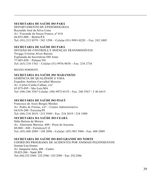 ____________________________________________________________________________________


SECRETARIA DE SAÚDE DO PARÁ
DEPARTAMENTO DE EPIDEMIOLOGIA
Reynaldo José da Silva Lima
Av. Visconde de Souza Franco, nº 616
66.053-000 – Belém/PA
Tel: (91) 212 0579 / 242 1298 – Celular (91) 9983-0220 - Fax: 242.1005

SECRETARIA DE SAÚDE DO PARÁ
DIVISÃO DE CONTROLE E DOENÇAS TRANSMISSÍVEIS
Twiggy Cristina Alves Batista
Esplanada da Secretárias OD Aano
77.085-050 – Palmas/T O
Tel: (63) 218 1762 – Celular (51) 9976.9658 – Fax: 218 2734

REGIÃO NORDESTE

SECRETÁRIA DA SAÚDE D O MARANHÃO
G ERÊNCIA DE QUALIDADE E VIDA
Expedito Antônio Carvalhal Moreira
Av. Carlos Cunha Calhau, s/n°
65.075-095 - São Luis/MA
Tel: (98) 246 5567 Celular: (98) 9972-0155 - Fax: 246 5567 / 2 46 6415


SECRETÁRIA DE SAÚDE DO PIAUÍ
Francisco de Assis Borge s Morães
Av. Pedro de Freitas, s/n° - Centro Administrativo
64.018-200 -Teresina/PI
Tel: (86) 218 2019 / 213 5949 - Fax: 218 2019 / 218 19 09
SECRETARIA DA SAÚ DE DO CEARÁ
Nélio Batista de Morais
Av. Almirante Barroso, 600 - Praia do Irac ema
60.060 - 440 - Fortaleza/C;E
Tel: (85) 488 2089 / 188 2096 - Celular: (85) 983 5 906 - Fax: 488 2089

SECRETARIA DE SAÚDE DO RIO GRANDE DO NORTE
COORD.DO PROGRAMA DE ACIDEN TES POR ANIMAIS PEÇONHENTOS
Josemir Lira Gomes
Av. Junqueira Aires, 488 – Centro
59.025-280 – Natal /RN
Tel; (84) 232 2584 / 232 2586 / 232 2589 – Fax: 232 2586



                                                                                 39
 