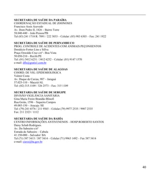 ____________________________________________________________________________________________

SECRETARIA DE SAÚDE DA PARAÍBA
COORDENAÇÃO ESTADUAL DE ZOONOSES
Francisco Assis Azevedo
Av. Dom Pedro II, 1826 – Bairro Torre
58.040-440 – João Pessoa/PB
Tel (83) 241 1718 R: 7091 / 222 3033 – Celular: (83) 983 6303 – Fax: 241 1922

SECRETÁRIA DE SAÚDE DE PERNAMBUCO
PROG. CONTROLE DE ACIDENTES COM ANIMAIS PEÇONHENTOS
Doralécio Fortes Lins e Sillva
Praça Oswaldo Cruz s/nº - Boa Vista
50.050-210 – Recife/PE
Tel: (81) 3412 6251 / 3412 6252 – Celular: (81) 9147 1570
e-mail: dfls@gratis1.com.br

SECRETARIA DE SAÚDE DE ALAGOAS
COORD. DE VIG. EPIDEMIOLÓGICA
Valmir Costa
Av. Duque de Caxias, 987 – Jaraguá
57.025-110 – Maceió/AL
Tel: (82) 315.1109 / 326 2573 – Fax: 315 1109

SECRETARIA DE SAÚDE DE SERGIPE
DIVISÃO VIGILÂNCIA SANITÁRIA
Gina Maria Freire Brandão Blinofi
Rua Goiás, 1596 – Siqueira Campos
49.085-150 – Aracaju /SE
Tel: (79) 241 6576 / 211 9565 – Celular (79) 9977 2535 / 9987 2535
Fax: 211 2323 / 1112

SECRETARIA DE SAÚDE DA BAHÍA
CENTRO INFORMAÇÕES ANTIVENENOS – HOSP.ROBERTO SANTOS
Daisy Schab Rodrigues.
Av. Do Saboeiro s/nº
Estrada do Saboeiro – Cabula
41.150-000 – Salvador/ BA
Tel (71) 387 3413 / 387 3414 – Celular (71) 9963 1492 – Fax 387 3414
e-mail: ciave@ba.gov.br




                                                                                         40
 