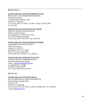 __________________________________________________________________________________
Região Sudeste

SECRETARIA DE SAÚDE DO ESPÍRITO SANTO
PROG.CONT.ACID.ANIMAIS PEÇONHENTOS
Sandra Maria Scarpat
Av. Mascarenhas de Moraes, 2025
29.052-121 - Vitória/ES.
Tel: (27) 381 2483 / 381 2484 / 381 2485 - Celular: (27) 9972 2993
Fax: 381 2367

SECRETARIA DE SAÚDE DE MINAS GERAIS
PROG. DE ANINIAIS PEÇONHENTOS
Nadia Lucia Pereira Soares
Rua Tupinambas, 351 Sala 1208 - Centro
30.120-070 - Belo Horizonte/MG
Tel: (31) 3261 8760 / 3261 8761 - Fax: 3261 8759

SECRETARIA DE SAÚDE DO RIO DE JANEIRO
ASSESSORIA DE COMLINICAÇÕES
Telma Alves Gomes
Celular: (21) 9184 5413
Rua México, 128/ 410. 4° Andar
20.031-142 - Rio de Janeiro/R.J
Tel: (21) 240 4531 / 240 4357 - Fax: 240 4531

SECRETARIA DE SAÚDE DE SÃO PAULO
CENTRO VIGILÂCIA EPIDEMIOLÓGICA
Márcia Fernandes da Silva Borges
e-mail - marciasilvaborges@ig.corn.br
Av. São Luis, 99 – 5º andar
01.046-001 - São Paulo/SP
Tel.: (11) 853 0234 - Fax: 282 9359

REGIÃO SUL

SECRETARIA DE SAÚDE DO PARANÁ
DIV: DE ZOONOSES E ANIM. PEÇONHENTOS
Giselia Burigo Guimarães Rubio
R. Piquiri, 170
80.230-140 - Curitiba/PR
Tel: (41) 330 4471 R: 4471/4470 - Celular: (41) 9906 1453 - Fax: 330 4479
e-mail: giselia@pr.gov.br



                                                                                 41
 