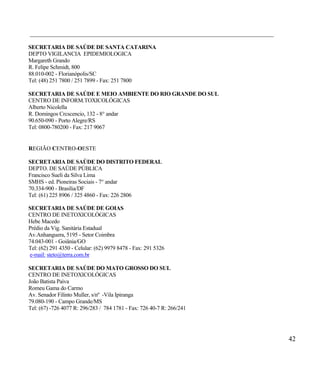 ____________________________________________________________________________________

SECRETARIA DE SAÚDE DE SANTA CATARINA
DEPTO VIGILANCIA EPIDEMIOLOGICA
Margareth Grando
R. Felipe Schmidt, 800
88.010-002 - Florianópolis/SC
Tel: (48) 251 7800 / 251 7899 - Fax: 251 7800

SECRETARIA DE SAÚDE E MEIO AMBIENTE DO RIO GRANDE DO SUL
CENTRO DE INFORM.TOXICOLÓGICAS
Alberto Nicolella
R. Domingos Crcscencio, 132 - 8° andar
90.650-090 - Porto Alegre/RS
Tel: 0800-780200 - Fax: 217 9067


REGIÃO CENTRO-OESTE

SECRETARIA DE SAÚDE DO DISTRITO FEDERAL
DEPTO. DE SAÚDE PÚBLICA
Francisco Sueli da Silva Lima
SMHS - ed. Pioneiras Sociais - 7° andar
70.334-900 - Brasília/DF
Tel: (61) 225 8906 / 325 4860 - Fax: 226 2806

SECRETARIA DE SAÚDE DE GOIAS
CENTRO DE INETOXICOLÓGICAS
Hebe Macedo
Prédio da Vig. Sanitária Estadual
Av.Anhanguera, 5195 - Setor Coimbra
74.043-001 - Goiânia/GO
Tel: (62) 291 4350 - Celular: (62) 9979 8478 - Fax: 291 5326
 e-mail: steto@terra.com.br

SECRETARIA DE SAÚDE DO MATO GROSSO DO SUL
CENTRO DE INETOXICOLÓGICAS
João Batista Paiva
Romeu Gama do Carmo
Av. Senador Filinto Muller, s/nº -Vila Ipiranga
79.080-190 - Campo Grande/MS
Tel: (67) -726 4077 R: 296/283 / 784 1781 - Fax: 726 40-7 R: 266/241




                                                                                       42
 
