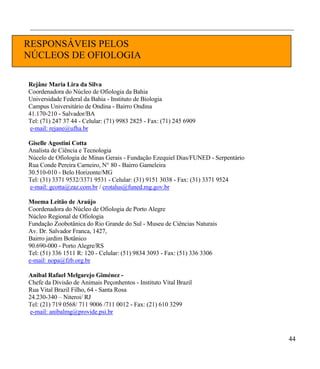 ___________________________________________________________________________________________


RESPONSÁVEIS PELOS
NÚCLEOS DE OFIOLOGIA

Rejâne Maria Lira da Silva
Coordenadora do Núcleo de Ofiologia da Bahia
Universidade Federal da Bahia - Instituto de Biologia
Campus Universitário de Ondina - Bairro Ondina
41.170-210 - Salvador/BA
Tel: (71) 247 37 44 - Celular: (71) 9983 2825 - Fax: (71) 245 6909
 e-mail: rejane@ufha.br

Giselle Agostini Cotta
Analista de Ciência e Tecnologia
Núcelo de Ofiologia de Minas Gerais - Fundação Ezequiel Dias/FUNED - Serpentário
Rua Conde Pereira Carneiro, N° 80 - Bairro Gameleira
30.510-010 - Belo Horizonte/MG
Tel: (31) 3371 9532/3371 9531 - Celular: (31) 9151 3038 - Fax: (31) 3371 9524
e-mail: gcotta@zaz.com.br / crotalus@funed.mg.gov.br

Moema Leitão de Araújo
Coordenadora do Núcleo de Ofiologia de Porto Alegre
Núcleo Regional de Ofiologia
Fundação Zoobotânica do Rio Grande do Sul - Museu de Ciências Naturais
Av. Dr. Salvador Franca, 1427,
Bairro jardim Botânico
90.690-000 - Porto Alegre/RS
Tel: (51) 336 1511 R: 120 - Celular: (51) 9834 3093 - Fax: (51) 336 3306
e-mail: nopa@fzb.org.br

Anibal Rafael Melgarejo Giménez -
Chefe da Divisão de Animais Peçonhentos - Instituto Vital Brazil
Rua Vital Brazil Filho, 64 - Santa Rosa
24.230-340 – Niteroi/ RJ
Tel: (21) 719 0568/ 711 9006 /711 0012 - Fax: (21) 610 3299
e-mail: anibalmg@provide.psi.br



                                                                                          44
 