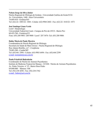 __________________________________________________________________________________________

Nelson Jorge da Silva Júnior
Núcleo Regional de Ofiologia de Goiânia - Universidade Católica de Goiás/UCG
Av. Universitária, 1440 - Setor Universitário
74.605-010 - Goiânia/GO
Tel: (62) 22- 1085/22- 1084 - Celular: (62) 9968 2602 - Fax: (62) 22- 10-0/22- 1073

José Santiago Liana Verde
Lorof - Herpetologia
Universidade Federal do Ceará - Campus do Pici da UFCE - Bairro Pici
60.455-760 - Fortaleza/CE
Fone: (85) 288 9801/ 288 9800 / Lorof / 287 5476 -Tel: (85) 288 9806

Dailse Maria de Paula Moreira
Coordenadora do Núcelo Regional de Ofiologia
Secretaria de Saúde do Mato Grosso - Núcleo Regional de Ofiologia
Rua Adauto Botelho, s/n° - Coophema
78.085-200 - Cuiabá/MT
Tel: (65) 661 2494 - Celular: (65) 9983 6494 - Fax: (65) 644 2299
e-mail: normatmt@zaz.com.br

Paulo Friedrich Buhrnheim
Coordenador do Núcleo de Animais Peçonhentos
Instituto de Medicina Tropical de Manaus - UFAM - Núcleo de Animais Peçonhentos
Av. Pedro Teixeira n° 25 - Bairro Dom Pedro
69.040-000 – Manaus/ AM
Tel: (92) 238 4294 - Fax: (92) 238 3762
e-mail: buhrn@uol.com.br




                                                                                         45
 