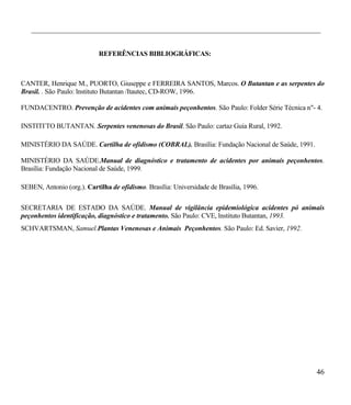 ___________________________________________________________________________________________


                            REFERÊNCIAS BIBLIOGRÁFICAS:



CANTER, Henrique M., PUORTO, Giuseppe e FERREIRA SANTOS, Marcos. O Butantan e as serpentes do
Brasil. . São Paulo: lnstituto Butantan /Itautec, CD-ROW, 1996.

FUNDACENTRO. Prevenção de acidentes com animais peçonhentos. São Paulo: Folder Série Técnica n"- 4.

INSTITI-TO BUTANTAN. Serpentes venenosas do Brasil. São Paulo: cartaz Guia Rural, 1992.

MINISTÉRIO DA SAÚDE. Cartilha de ofidismo (COBRAL). Brasília: Fundação Nacional de Saúde, 1991.

MINISTÉRIO DA SAÚDE.Manual de diagnóstico e tratamento de acidentes por animais peçonhentos.
Brasília: Fundação Nacional de Saúde, 1999.

SEBEN, Antonio (org.). Cartilha de ofidismo. Brasília: Universidade de Brasília, 1996.

SECRETARIA DE ESTADO DA SAÚDE. Manual de vigilância epidemiológica acidentes pó animais
peçonhentos identificação, diagnóstico e tratamento. São Paulo: CVE, lnstituto Butantan, 1993.
SCHVARTSMAN, Samuel.Plantas Venenosas e Animais Peçonhentos. São Paulo: Ed. Savier, 1992.




                                                                                                  46
 