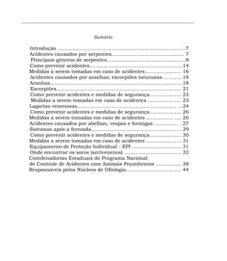 ______________________________________________________________________


                                        Sumário

   Introdução .................................................................................7
   Acidentes causados por serpentes.............................................. 7
   Principais gêneros de serpentes..................................................8
   Como prevenir acidentes...........................................................14
   Medidas a serem tomadas em caso de acidentes....................... 16
   Acidentes causados por aranhas; escorpiões taturanas.............18
   Aranhas....................................................................................18
   Escorpiões............................................................................... 21
   Como prevenir acidentes e medidas de segurança.................... 23
   Medidas a serem tomadas em caso de acidentes ..................... 23
   Lagartas venenosas............................................................... ...24
   Como prevenir acidentes e medidas de segurança.................... 26
   Medidas a serem tomadas em caso de acidentes ................. .... 26
   Acidentes causados por abelhas, vespas e formigas ............... . 27
   Sintomas após a ferroada......................................................... 29
   Como prevenir acidentes e medidas de segurança.................... 30
   Medidas a serem tomadas em caso de acidentes ...................... 31
   Equipamento de Proteção Individual - EPI ............................... 31
   Onde encontrar os soros (antivenenos) .................................... 32
   Coordenadorias Estaduais do Programa Nacional
   de Controle de Acidentes com Animais Peçonhentos ................ 38
   Responsáveis pelos Núcleos de Ofiologia................................... 44
 