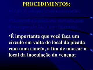 PROCEDIMENTOS:PROCEDIMENTOS:
•Trate o choque caso necessário;Trate o choque caso necessário;
•Mantenha o paciente deitado,nãoMantenha o paciente deitado,não
deixe que ele faça movimentos;deixe que ele faça movimentos;
•É importante que você faça umÉ importante que você faça um
circulo em volta do local da picadacirculo em volta do local da picada
com uma caneta, a fim de marcar ocom uma caneta, a fim de marcar o
local da inoculação do veneno;local da inoculação do veneno;
 