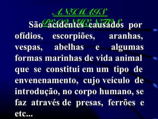 ANIMAISANIMAIS
PEÇONHENTOSPEÇONHENTOSSão acidentes causados porSão acidentes causados por
ofídios, escorpiões, aranhas,ofídios, escorpiões, aranhas,
vespas, abelhas e algumasvespas, abelhas e algumas
formas marinhas de vida animalformas marinhas de vida animal
que se constitui em um tipo deque se constitui em um tipo de
envenenamento, cujo veículo deenvenenamento, cujo veículo de
introdução, no corpo humano, seintrodução, no corpo humano, se
faz através de presas, ferrões efaz através de presas, ferrões e
etc...etc...
 
