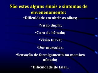 São estes alguns sinais e sintomas deSão estes alguns sinais e sintomas de
envenenamento:envenenamento:
•Dificuldade em abrir os olhos;Dificuldade em abrir os olhos;
•Visão dupla;Visão dupla;
•Cara de bêbado;Cara de bêbado;
•Visão turva;Visão turva;
•Dor muscular;Dor muscular;
•Sensação de formigamento no membroSensação de formigamento no membro
afetado;afetado;
•Dificuldade de falar.,Dificuldade de falar.,
 