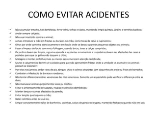 COMO EVITAR ACIDENTES
 Não acumular entulho, lixo doméstico, ferro velho, telhas e tijolos, mantendo limpo quintais, jardins e terrenos baldios;
 Andar sempre calçado;
 Não usar inseticida contra o animal;
 Jamais introduzir a mão em frestas ou buracos no chão, como tocas de tatus e cupinzeiros;
 Olhar por onde caminha atenciosamente e em locais onde se deseja apanhar pequenos objetos ou animais;
 Fazer a limpeza de locais com vasta folhagem, usando botas, luvas e calças compridas;
 Os jardins devem ser limpos, a grama aparada e as plantas ornamentais e trepadeiras devem ser afastadas das casas e
podadas para que os galhos não toquem o chão;
 Matagais e montes de folhas mais ou menos secas merecem atenção redobrada;
 Muros e calçamentos devem ser cuidados para que não apresentem frestas onde a umidade se acumule e os animais
possam se esconder;
 Por telas nas janelas, vedar ralos de pia, tanque, chão e soleiras de portas com saquinhos de areia ou frisos de borracha;
 Combater a infestação de baratas e roedores;
 Não tentar diferenciar cobras venenosas das não venenosas. Somente um especialista pode verificar a diferença entre as
duas;
 Não manusear animais peçonhentos vivos ou mortos;
 Evitar o amontoamento de sapatos, roupas e utensílios domésticos;
 Manter berços e camas afastados da parede;
 Evitar lençóis que toquem o chão;
 Bater colchões antes de usá-los;
 Limpar constantemente ralos de banheiros, cozinhas, caixas de gordura e esgoto, mantendo fechados quando não em uso;
 