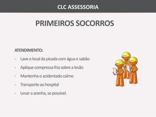 CLC ASSESSORIA 
PRIMEIROS SOCORROS 
ATENDIMENTO: 
- Laveo local da picada comágua e sabão 
- Apliquecompressa fria sobre a lesão 
- Mantenhao acidentadocalmo 
- Transporteao hospital 
- Levar a aranha, sepossível. 
 