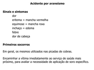 Acidente por araneísmo
Sinais e sintomas
dor
eritema = mancha vermelha
equimose = mancha roxa
inchaço = edema
febre
dor de cabeça
Primeiros socorros
Em geral, os mesmos utilizados nas picadas de cobras.
Encaminhar a vítima imediatamente ao serviço de saúde mais
próximo, para avaliar a necessidade de aplicação de soro específico.
 