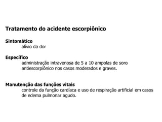 Tratamento do acidente escorpiônico
Sintomático
alívio da dor
Específico
administração intravenosa de 5 a 10 ampolas de soro
antiescorpiônico nos casos moderados e graves.
Manutenção das funções vitais
controle da função cardíaca e uso de respiração artificial em casos
de edema pulmonar agudo.
 