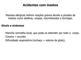 Acidentes com insetos
Pessoas alérgicas sofrem reações graves devido a picadas de
insetos como abelhas, vespas, marimbondos e formigas.
Sinais e sintomas
Mancha vermelha local, que pode se estender por todo o corpo.
Coceira = prurido.
Dificuldade respiratória (inchaço = edema da glote).
 