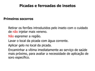 Picadas e ferroadas de insetos
Primeiros socorros
Retirar os ferrões introduzidos pelo inseto com o cuidado
de não injetar mais veneno.
Não espremer a região.
Lavar o local da picada com água corrente.
Aplicar gelo no local da picada.
Encaminhar a vítima imediatamente ao serviço de saúde
mais próximo, para avaliar a necessidade de aplicação de
soro específico.
 