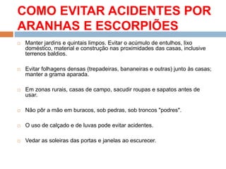 COMO EVITAR ACIDENTES POR
ARANHAS E ESCORPIÕES
 Manter jardins e quintais limpos. Evitar o acúmulo de entulhos, lixo
doméstico, material e construção nas proximidades das casas, inclusive
terrenos baldios.
 Evitar folhagens densas (trepadeiras, bananeiras e outras) junto às casas;
manter a grama aparada.
 Em zonas rurais, casas de campo, sacudir roupas e sapatos antes de
usar.
 Não pôr a mão em buracos, sob pedras, sob troncos "podres".
 O uso de calçado e de luvas pode evitar acidentes.
 Vedar as soleiras das portas e janelas ao escurecer.
 