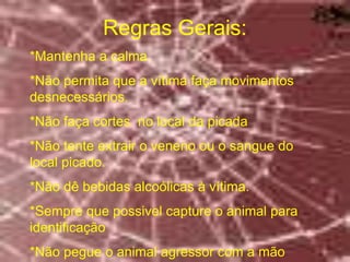 Regras Gerais:
*Mantenha a calma.
*Não permita que a vítima faça movimentos
desnecessários.
*Não faça cortes no local da picada
*Não tente extrair o veneno ou o sangue do
local picado.
*Não dê bebidas alcoólicas à vítima.
*Sempre que possivel capture o animal para
identificação
*Não pegue o animal agressor com a mão
 