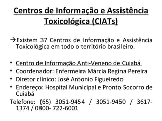 Centros de Informação e Assistência
Toxicológica (CIATs)
Existem 37 Centros de Informação e Assistência
Toxicológica em todo o território brasileiro.
•
•
•
•

Centro de Informação Anti-Veneno de Cuiabá
Coordenador: Enfermeira Márcia Regina Pereira
Diretor clínico: José Antonio Figueiredo
Endereço: Hospital Municipal e Pronto Socorro de
Cuiabá
Telefone: (65) 3051-9454 / 3051-9450 / 36171374 / 0800- 722-6001

 
