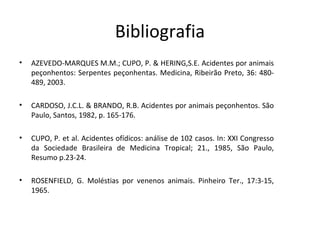 Bibliografia
•

AZEVEDO-MARQUES M.M.; CUPO, P. & HERING,S.E. Acidentes por animais
peçonhentos: Serpentes peçonhentas. Medicina, Ribeirão Preto, 36: 480489, 2003.

•

CARDOSO, J.C.L. & BRANDO, R.B. Acidentes por animais peçonhentos. São
Paulo, Santos, 1982, p. 165-176.

•

CUPO, P. et al. Acidentes ofídicos: análise de 102 casos. In: XXI Congresso
da Sociedade Brasileira de Medicina Tropical; 21., 1985, São Paulo,
Resumo p.23-24.

•

ROSENFIELD, G. Moléstias por venenos animais. Pinheiro Ter., 17:3-15,
1965.

 