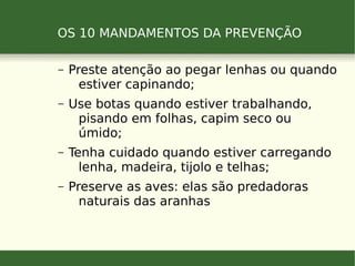 OS 10 MANDAMENTOS DA PREVENÇÃO
– Preste atenção ao pegar lenhas ou quando
estiver capinando;
– Use botas quando estiver trabalhando,
pisando em folhas, capim seco ou
úmido;
– Tenha cuidado quando estiver carregando
lenha, madeira, tijolo e telhas;
– Preserve as aves: elas são predadoras
naturais das aranhas
 