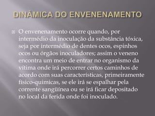  O envenenamento ocorre quando, por
intermédio da inoculação da substância tóxica,
seja por intermédio de dentes ocos, espinhos
ocos ou órgãos inoculadores; assim o veneno
encontra um meio de entrar no organismo da
vítima onde irá percorrer certos caminhos de
acordo com suas características, primeiramente
físico-quimicas, se ele irá se espalhar pela
corrente sangüínea ou se irá ficar depositado
no local da ferida onde foi inoculado.
 