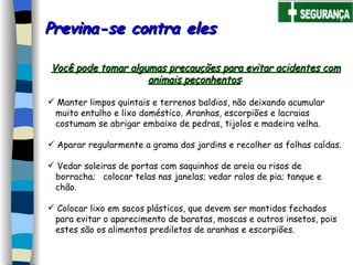 Previna-se contra eles  Você pode tomar algumas precauções para evitar acidentes com animais peçonhentos : Manter limpos quintais e terrenos baldios, não deixando acumular  muito entulho e lixo doméstico. Aranhas, escorpiões e lacraias  costumam se abrigar embaixo de pedras, tijolos e madeira velha.   Aparar regularmente a grama dos jardins e recolher as folhas caídas.   Vedar soleiras de portas com saquinhos de areia ou risos de  borracha;  colocar telas nas janelas; vedar ralos de pia; tanque e  chão.   Colocar lixo em sacos plásticos, que devem ser mantidos fechados  para evitar o aparecimento de baratas, moscas e outros insetos, pois  estes são os alimentos prediletos de aranhas e escorpiões.   