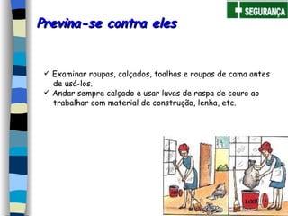 Previna-se contra eles  Examinar roupas, calçados, toalhas e roupas de cama antes  de usá-los.   Andar sempre calçado e usar luvas de raspa de couro ao  trabalhar com material de construção, lenha, etc.     