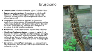 Eruscismo
• Complicações: Insuficiência renal aguda (5% dos casos).
• Exames complementares: Coagulograma, diminuição
acentuada do fibrinogênio plasmático, elevação de
produtos de degradação do fibrinogênio e fibrina, Nº
plaquetas normal.
• Diagnóstico: Não existem métodos diagnósticos
específicos. O diagnóstico diferencial com as dermatites
urticantes provocadas por outros lepidópteros deve ser
feito pela história clínica, identificação do agente e
presença de distúrbios hemostáticos.
• Tratamento Local→ Semelhante a dermatite urticante.
• Manifestações hemorrágicas: →repouso, evitando-se
traumas mecânicos. Agentes antifibrinolíticos. Correção
da anemia por meio da administração de concentrado
de hemácias. Sangue total ou plasma fresco são contra-
indicados pois podem acentuar o quadro de coagulação
intravascular.
• Soro antilonômico(SALon) começa a ser produzido em
pequena escala, estando em fase de ensaios clínicos, de
utilização restrita.
 