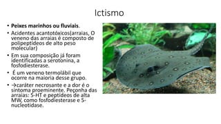 Ictismo
• Peixes marinhos ou fluviais.
• Acidentes acantotóxicos(arraias, O
veneno das arraias é composto de
polipeptídeos de alto peso
molecular)
• Em sua composição já foram
identificadas a serotonina, a
fosfodiesterase.
• É um veneno termolábil que
ocorre na maioria desse grupo.
• →caráter necrosante e a dor é o
sintoma proeminente. Peçonha das
arraias: 5-HT e peptídeos de alta
MW, como fosfodiesterase e 5-
nucleotidase.
 