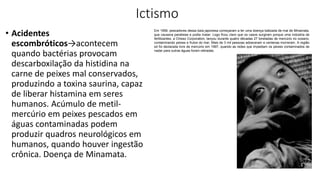 Ictismo
• Acidentes
escombróticos→acontecem
quando bactérias provocam
descarboxilação da histidina na
carne de peixes mal conservados,
produzindo a toxina saurina, capaz
de liberar histamina em seres
humanos. Acúmulo de metil-
mercúrio em peixes pescados em
águas contaminadas podem
produzir quadros neurológicos em
humanos, quando houver ingestão
crônica. Doença de Minamata.
Em 1956, pescadores dessa baía japonesa começaram a ter uma doença batizada de mal de Minamata,
que causava paralisias e podia matar. Logo ficou claro que os casos surgiram porque uma indústria de
fertilizantes, a Chisso Corporation, lançou durante quatro décadas 27 toneladas de mercúrio no oceano,
contaminando peixes e frutos do mar. Mais de 3 mil pessoas adoeceram e centenas morreram. A região
só foi declarada livre de mercúrio em 1997, quando as redes que impediam os peixes contaminados de
nadar para outras águas foram retiradas.
 