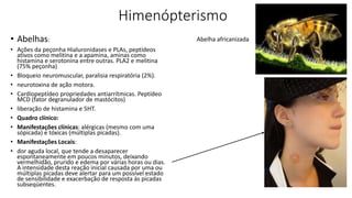 Himenópterismo
• Abelhas:
• Ações da peçonha Hialuronidases e PLAs, peptídeos
ativos como melitina e a apamina, aminas como
histamina e serotonina entre outras. PLA2 e melitina
(75% peçonha)
• Bloqueio neuromuscular, paralisia respiratória (2%).
• neurotoxina de ação motora.
• Cardiopeptídeo propriedades antiarrítmicas. Peptídeo
MCD (fator degranulador de mastócitos)
• liberação de histamina e 5HT.
• Quadro clínico:
• Manifestações clínicas: alérgicas (mesmo com uma
sópicada) e tóxicas (múltiplas picadas).
• Manifestações Locais:
• dor aguda local, que tende a desaparecer
espontaneamente em poucos minutos, deixando
vermelhidão, prurido e edema por várias horas ou dias.
A intensidade desta reação inicial causada por uma ou
múltiplas picadas deve alertar para um possível estado
de sensibilidade e exacerbação de resposta às picadas
subseqüentes.
Abelha africanizada
 