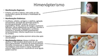 Himenópterismo
• Manifestações Regionais:
• Eritema, prurido e edema, este pode ser tão
exuberante a ponto de limitar a mobilidade do
membro.
• Manifestações Sistêmicas:
• Anafilaxia, cefaléia, vertigens e calafrios, agitação
psicomotora, sensação de opressão torácica,
prurido generalizado, eritema, urticária e
angioedema. Rinite, edema de laringe e pulmonar.
Náuseas, cólicas abdominais ou pélvicas, vômitos e
diarréia. Hipotensão. Palpitações e arritmias
cardíacas e, quando há lesões preexistentes
(arteriosclerose), infartos isquêmicos no coração
ou cérebro.
• Reações alérgicas tardias ocorrem vários dias após
a(s) picada(s).
• Manifestações tóxicas: Ataque múltiplo de
abelhas (+ 500 picadas) desenvolve-se um quadro
tóxico generalizado: síndrome de envenenamento.
Hemólise intravascular e rabdomiólise. Alterações
neurológicas como torpor e coma, hipotensão
arterial, oligúria/anúria e insuficiência renal aguda
podem ocorrer.
 