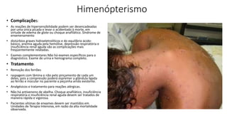 Himenópterismo
• Complicações:
• As reações de hipersensibilidade podem ser desencadeadas
por uma única picada e levar o acidentado à morte, em
virtude de edema de glote ou choque anafilático. Síndrome de
envenenamento
• distúrbios graves hidroeletrolíticos e do equilíbrio ácido-
básico, anemia aguda pela hemólise, depressão respiratória e
insuficiência renal aguda são as complicações mais
freqüentemente relatadas.
• Exames complementares Não há exames específicos para o
diagnóstico. Exame de urina e hemograma completo.
• Tratamento:
• Remoção dos ferrões
• raspagem com lâmina e não pelo pinçamento de cada um
deles, pois a compressão poderá espremer a glândula ligada
ao ferrão e inocular no paciente a peçonha ainda existente.
• Analgésicos e tratamento para reações alérgicas.
• Não há antiveneno de abelha. Choque anafilático, insuficiência
respiratória e insuficiência renal aguda devem ser tratados de
maneira rápida e vigorosa.
• Pacientes vítimas de enxames devem ser mantidos em
Unidades de Terapia Intensiva, em razão da alta mortalidade
observada.
 
