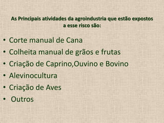 As Principais atividades da agroindustria que estão expostos
a esse risco são:
• Corte manual de Cana
• Colheita manual de grãos e frutas
• Criação de Caprino,Ouvino e Bovino
• Alevinocultura
• Criação de Aves
• Outros
 