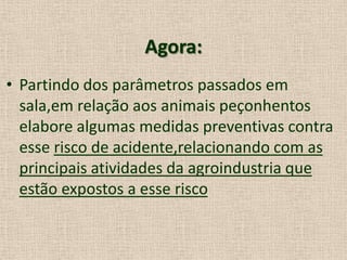 Agora:
• Partindo dos parâmetros passados em
sala,em relação aos animais peçonhentos
elabore algumas medidas preventivas contra
esse risco de acidente,relacionando com as
principais atividades da agroindustria que
estão expostos a esse risco
 