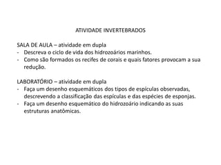 ATIVIDADE INVERTEBRADOS
SALA DE AULA – atividade em dupla
- Descreva o ciclo de vida dos hidrozoários marinhos.
- Como são formados os recifes de corais e quais fatores provocam a sua
redução.
LABORATÓRIO – atividade em dupla
- Faça um desenho esquemáticos dos tipos de espículas observadas,
descrevendo a classificação das espículas e das espécies de esponjas.
- Faça um desenho esquemático do hidrozoário indicando as suas
estruturas anatômicas.
 