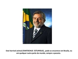Este horrivel animal (FANTOCHUS  ESTUPIDUS) , pode-se encontrar em Brasíla, ou em qualquer outra parte do mundo, sempre a passeio.  