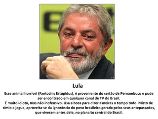 Lula
Esse animal horrível (Fantochis Estupidus), é proveniente do sertão de Pernambuco e pode
ser encontrado em qualquer canal de TV do Brasil.
É muito idiota, mas não inofensivo. Usa a boca para dizer asneiras o tempo todo. Misto de
símio e jegue, aproveita-se da ignorância do povo brasileiro gerada pelos seus antepassados,
que viveram antes dele, no planalto central do Brasil.
 