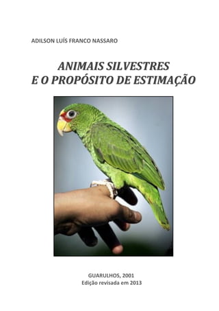 1

ADILSON LUÍS FRANCO NASSARO

ANIMAIS SILVESTRES
E O PROPÓSITO DE ESTIMAÇÃO

GUARULHOS, 2001
Edição revisada em 2013

 