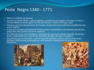 Peste Negra 1340 - 1771
 Matou 75 milhões de pessoas.
 Ocorreu na Idade Média, a peste bubônica, pandemia que assolou a Europa, a China, o
  Oriente Médio e outras regiões do Mundo durante o século XIV(1347-1350).
 Dizimou um terço da população da Europa e proporções provavelmente semelhantes nas
  outras regiões.
 A doença é causada pela bactéria Yersinia pestis, transmitida ao ser humano através das
  pulgas dos ratos-pretos ou outros roedores.
 Foi utilizada como arma biológica: Cadáveres de turcos que tinham morrido da doença
  foram catapultados para dentro das muralhas de Jaffa, de onde se espalhou.
 Na primeira guerra mundial, o exército Japonês também utilizou a peste como arma
  biológica disseminada por pulgas em civis chineses e prisioneiros de guerra na
  Manchúria.
 