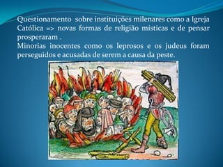 Questionamento sobre instituições milenares como a Igreja
Católica => novas formas de religião místicas e de pensar
prosperaram .
Minorias inocentes como os leprosos e os judeus foram
perseguidos e acusadas de serem a causa da peste.
 
