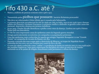 Tifo 430 a.C. até ?
   Matou 3 milhões de pessoas somente entre 1918 e 1922.

   Transmitida pelos   piolhos que possuem                 bactéria Rickettsia prowazekii
   Não deve ser relacionada à Febre tifóide que é causada pela Salmonella.
   A primeira descrição reconhecível do tifo foi dada em 1083 na Itália, mas só em 1546 é que o famoso
    médico de Florença, Girolamo Fracastoro (o primeiro médico a defender os germes como causa das
    doenças), descreveu a doença em termos científicos.
   Já em 1909, Charles Nicolle identificou o piolho como vetor da doença. Ganhou em 1928 o Prêmio
    Nobel pela sua descoberta.
   O Tifo foi uma importante causa de epidemias antes da Segunda guerra mundial.
   Atingia particularmente os exércitos em campanha e as populações prisionais.
   Uma das epidemias mais conhecidas foi aquela que atingiu Napoleão Bonaparte e a sua "Grande
    Armée" na campanha de invasão da Rússia, em 1812.
   Durante a retirada das suas tropas após a destruição de Moscou, as tropas de Napoleão foram
    reduzidas de 600.000 a 40.000 homens por causa do frio e do tifo.
   O corte de cabelo conhecido como "cadete" e a proibição da barba no exército tem aí a sua explicação:
    são medidas higiênicas, hoje parte importante da disciplina de todos os exércitos do mundo
    excluindo-se os de países de religião muçulmana onde permanece o afluxo da doença.
 