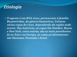 Etiologia

 O agente é um RNA vírus, pertencente à família
 Buyanviridae, do gênero hantavirus. Existem
 várias cepas do vírus, dependendo da região onde
 ocorre. Nas Américas, as cepas Sin Nombre, Bayou
 e New York, entre outras, são as mais prevalentes.
 Já na Ásia e na Europa, as cepas predominantes
 são Hantaan, Puumala e Seoul.
 